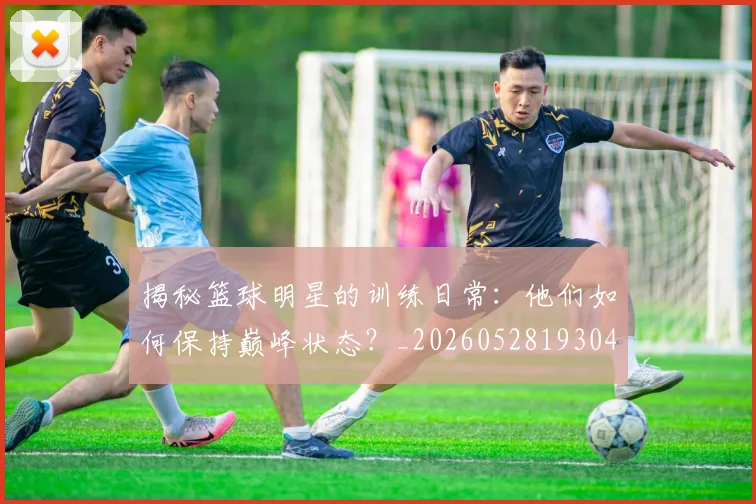 揭秘篮球明星的训练日常：他们如何保持巅峰状态？_20260528193045_20260723184321
