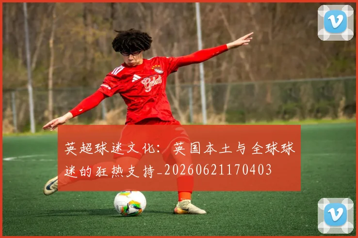 英超球迷文化：英国本土与全球球迷的狂热支持_20260621170403
