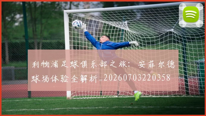 利物浦足球俱乐部之旅：安菲尔德球场体验全解析_20260703220358